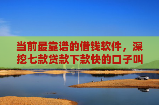 当前最靠谱的借钱软件，深挖七款贷款下款快的口子叫啥