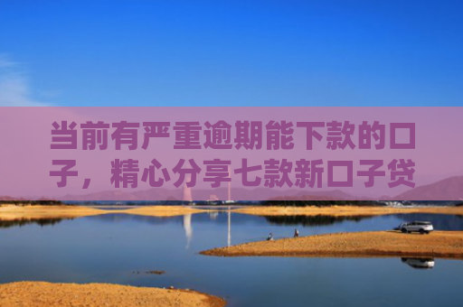 当前有严重逾期能下款的口子，精心分享七款新口子贷款有下款的吗