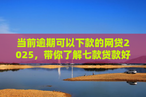 当前逾期可以下款的网贷2025，带你了解七款贷款好下款的口子叫啥