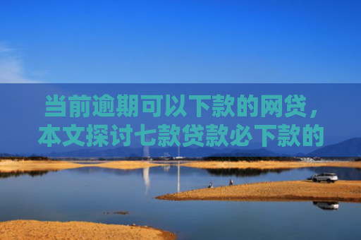 当前逾期可以下款的网贷，本文探讨七款贷款必下款的口子有哪些