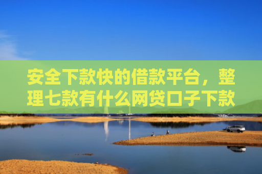 安全下款快的借款平台，整理七款有什么网贷口子下款容易
