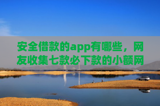 安全借款的app有哪些，网友收集七款必下款的小额网贷口子
