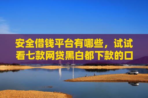 安全借钱平台有哪些，试试看七款网贷黑白都下款的口子