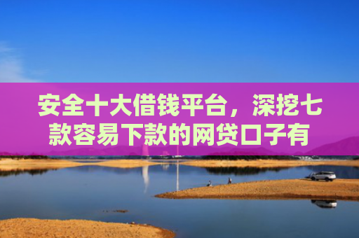 安全十大借钱平台，深挖七款容易下款的网贷口子有