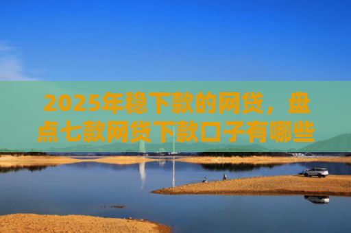 2025年稳下款的网贷，盘点七款网贷下款口子有哪些