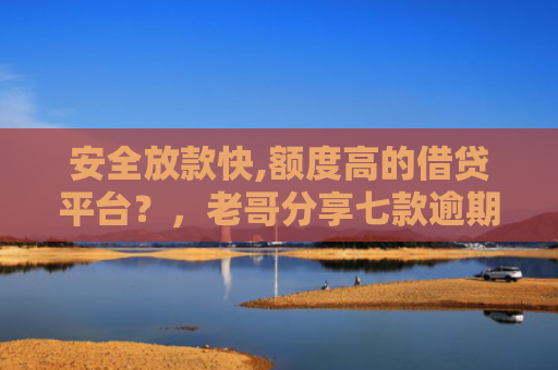 安全放款快,额度高的借贷平台？，老哥分享七款逾期必下款的网贷口子