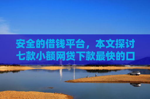 安全的借钱平台，本文探讨七款小额网贷下款最快的口子