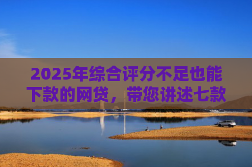 2025年综合评分不足也能下款的网贷，带您讲述七款2025网贷必下款口子
