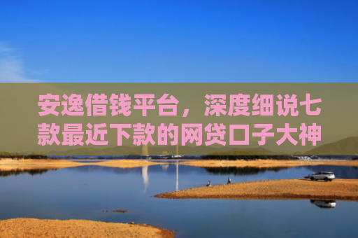 安逸借钱平台，深度细说七款最近下款的网贷口子大神