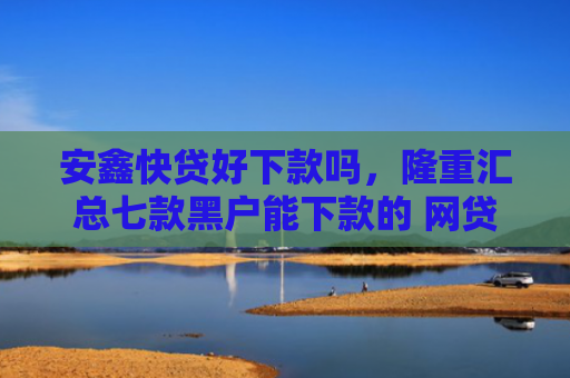 安鑫快贷好下款吗，隆重汇总七款黑户能下款的 网贷口子