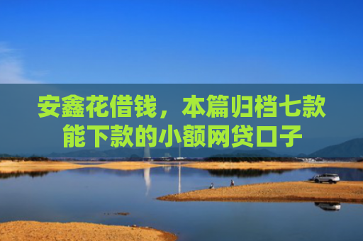 安鑫花借钱，本篇归档七款能下款的小额网贷口子