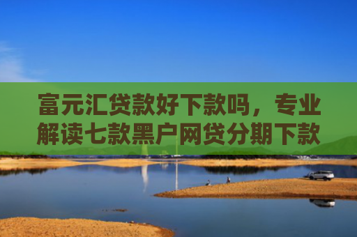 富元汇贷款好下款吗，专业解读七款黑户网贷分期下款口子