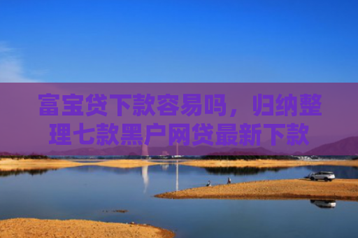 富宝贷下款容易吗，归纳整理七款黑户网贷最新下款