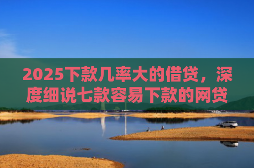 2025下款几率大的借贷，深度细说七款容易下款的网贷口子高