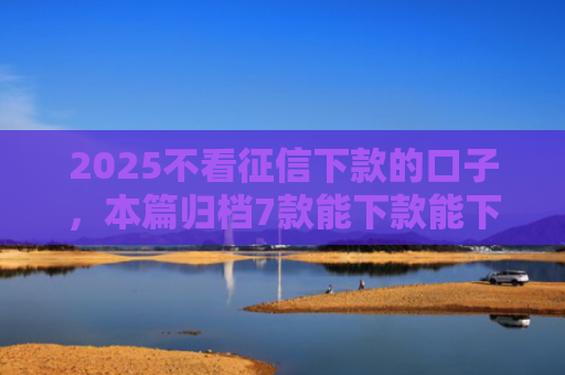 2025不看征信下款的口子，本篇归档7款能下款能下款的网贷口子