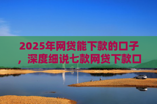 2025年网贷能下款的口子，深度细说七款网贷下款口子怎么找