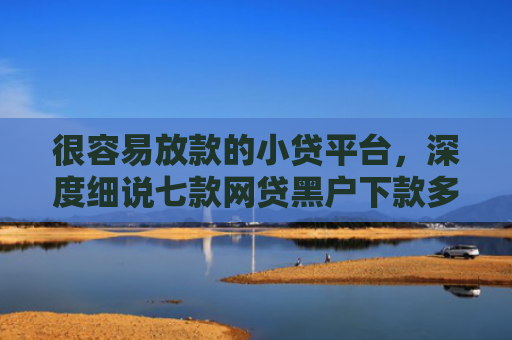 很容易放款的小贷平台，深度细说七款网贷黑户下款多的