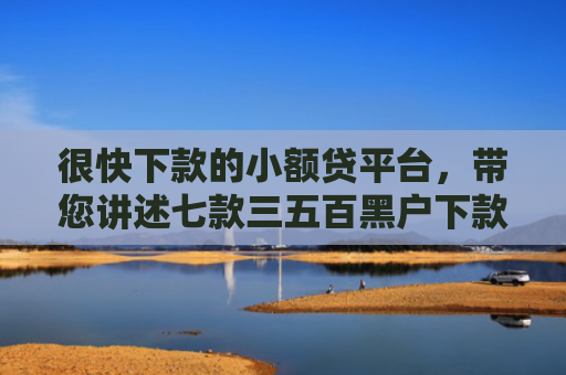 很快下款的小额贷平台，带您讲述七款三五百黑户下款的网贷