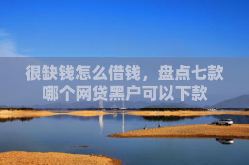 很缺钱怎么借钱，盘点七款哪个网贷黑户可以下款