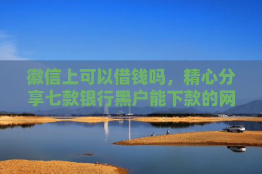 徽信上可以借钱吗，精心分享七款银行黑户能下款的网贷吗