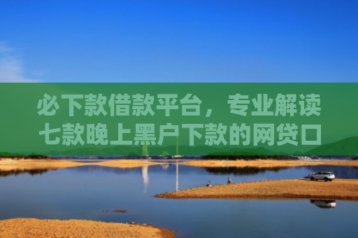 必下款借款平台，专业解读七款晚上黑户下款的网贷口子