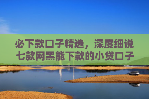 必下款口子精选，深度细说七款网黑能下款的小贷口子