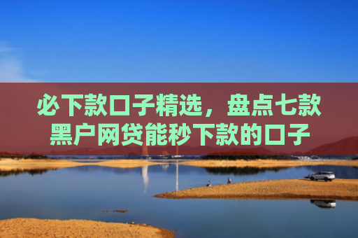 必下款口子精选，盘点七款黑户网贷能秒下款的口子