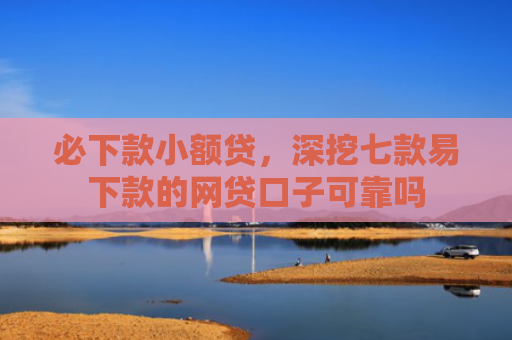 必下款小额贷，深挖七款易下款的网贷口子可靠吗
