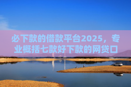 必下款的借款平台2025，专业概括七款好下款的网贷口子贴吧