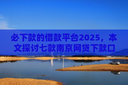 必下款的借款平台2025，本文探讨七款南京网贷下款口子多吗吗