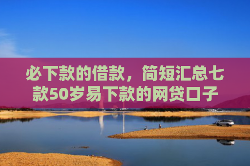 必下款的借款，简短汇总七款50岁易下款的网贷口子