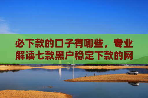 必下款的口子有哪些，专业解读七款黑户稳定下款的网贷口子