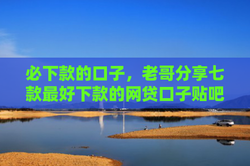 必下款的口子，老哥分享七款最好下款的网贷口子贴吧