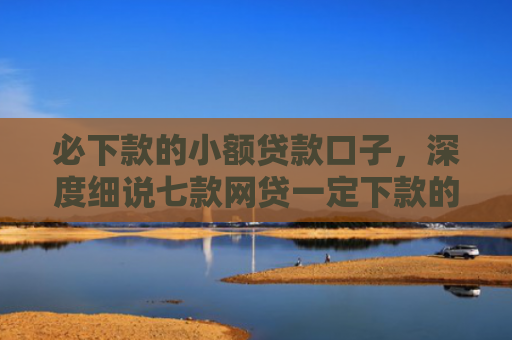 必下款的小额贷款口子，深度细说七款网贷一定下款的口子