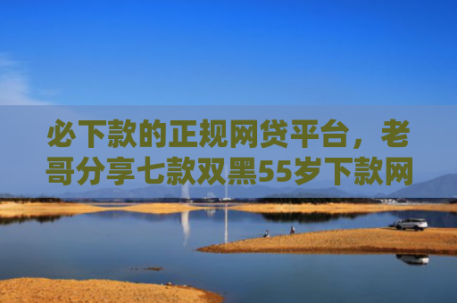 必下款的正规网贷平台，老哥分享七款双黑55岁下款网贷口子