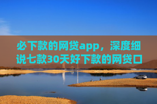 必下款的网贷app，深度细说七款30天好下款的网贷口子