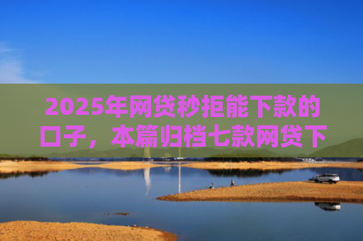 2025年网贷秒拒能下款的口子，本篇归档七款网贷下款的最新口子