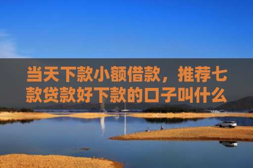 当天下款小额借款，推荐七款贷款好下款的口子叫什么
