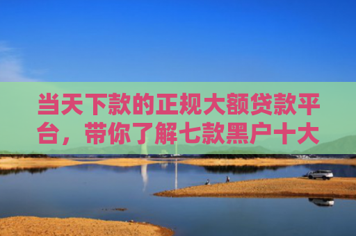当天下款的正规大额贷款平台，带你了解七款黑户十大贷款下款口子