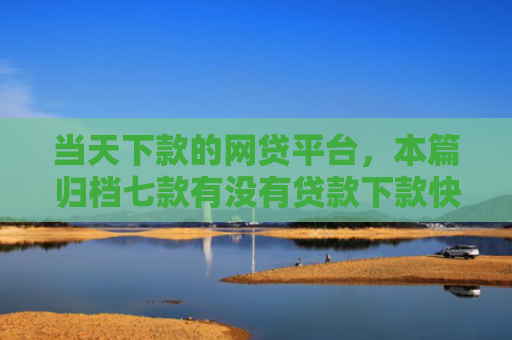 当天下款的网贷平台，本篇归档七款有没有贷款下款快的口子