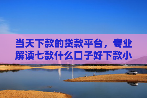 当天下款的贷款平台，专业解读七款什么口子好下款小额贷款