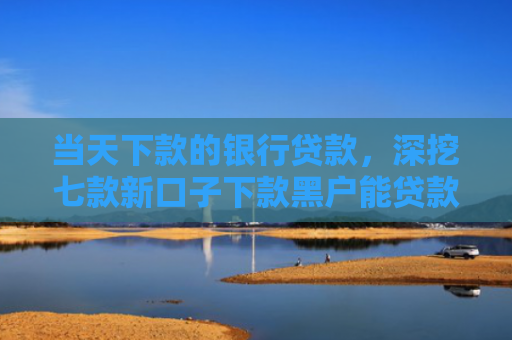 当天下款的银行贷款，深挖七款新口子下款黑户能贷款吗