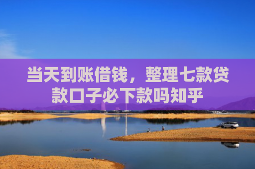 当天到账借钱，整理七款贷款口子必下款吗知乎