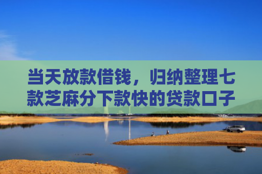 当天放款借钱，归纳整理七款芝麻分下款快的贷款口子