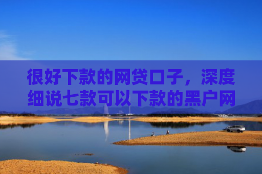 很好下款的网贷口子，深度细说七款可以下款的黑户网贷
