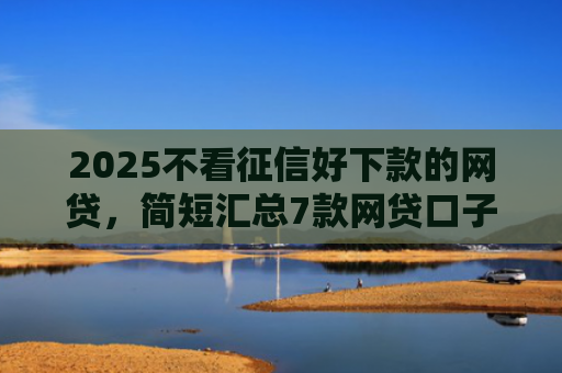 2025不看征信好下款的网贷，简短汇总7款网贷口子下款技术