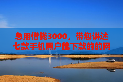 急用借钱3000，带您讲述七款手机黑户能下款的的网贷