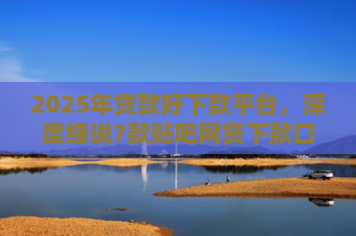 2025年贷款好下款平台，深度细说7款贴吧网贷下款口子