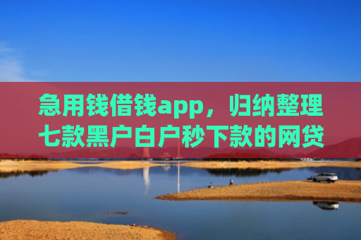 急用钱借钱app，归纳整理七款黑户白户秒下款的网贷