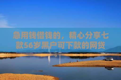 急用钱借钱的，精心分享七款56岁黑户可下款的网贷